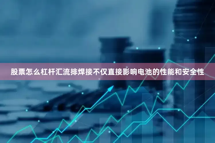 股票怎么杠杆汇流排焊接不仅直接影响电池的性能和安全性