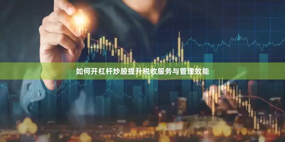 如何开杠杆炒股提升税收服务与管理效能