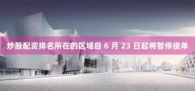 炒股配资排名所在的区域自 6 月 23 日起将暂停接单
