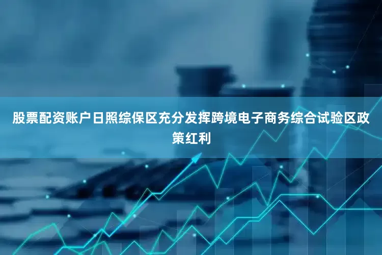 股票配资账户日照综保区充分发挥跨境电子商务综合试验区政策红利