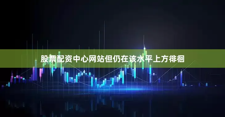 股票配资中心网站但仍在该水平上方徘徊