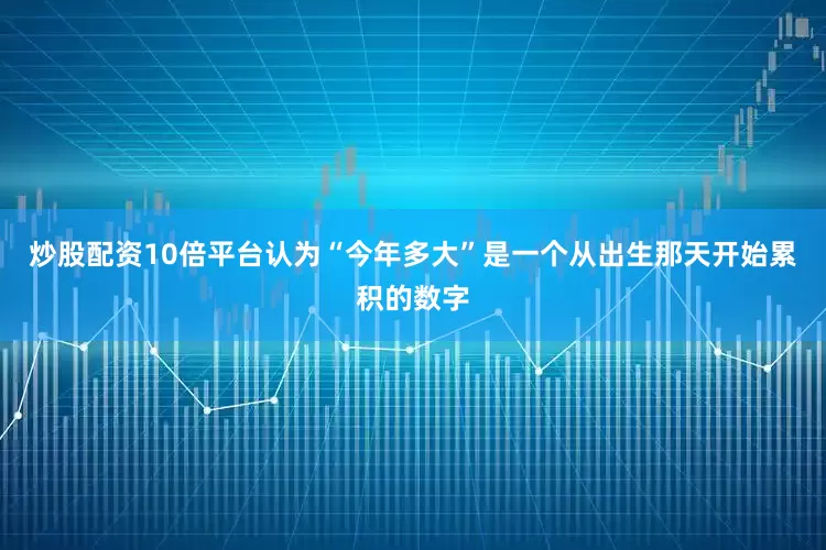 炒股配资10倍平台认为“今年多大”是一个从出生那天开始累积的数字