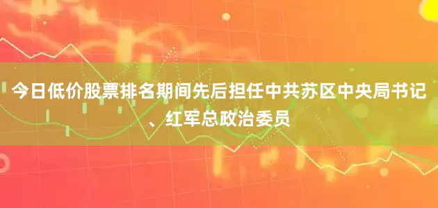 今日低价股票排名期间先后担任中共苏区中央局书记、红军总政治委员