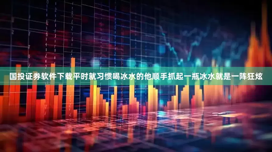 国投证券软件下载平时就习惯喝冰水的他顺手抓起一瓶冰水就是一阵狂炫