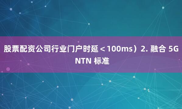 股票配资公司行业门户时延＜100ms）2. 融合 5G NTN 标准