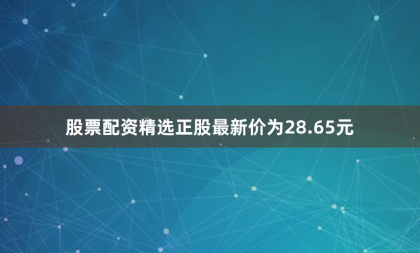 股票配资精选正股最新价为28.65元