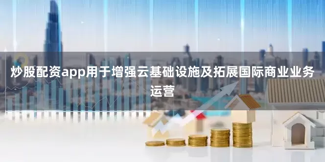 炒股配资app用于增强云基础设施及拓展国际商业业务运营