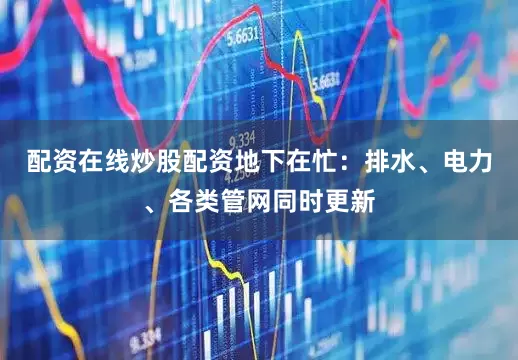 配资在线炒股配资地下在忙：排水、电力、各类管网同时更新